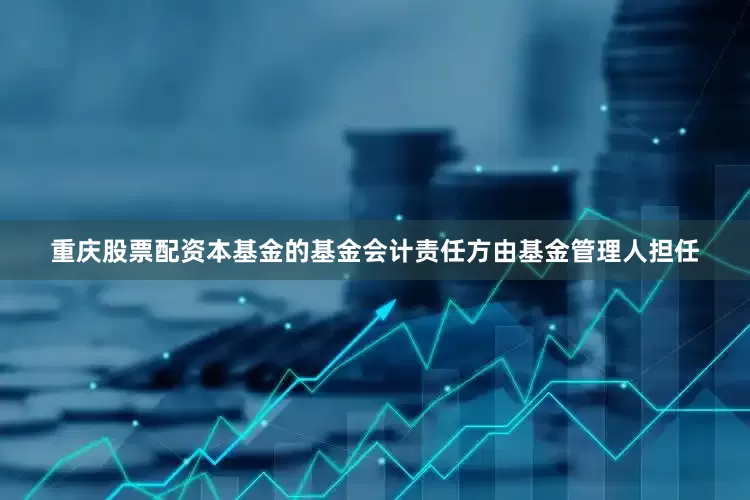 重庆股票配资本基金的基金会计责任方由基金管理人担任