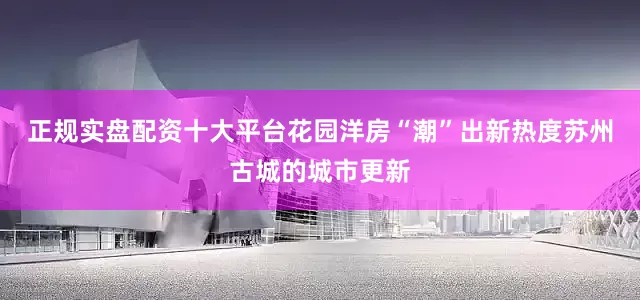 正规实盘配资十大平台花园洋房“潮”出新热度苏州古城的城市更新