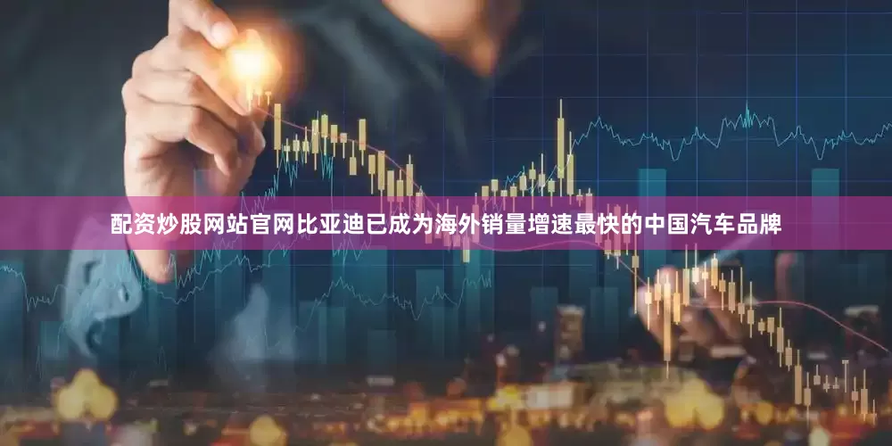 配资炒股网站官网比亚迪已成为海外销量增速最快的中国汽车品牌