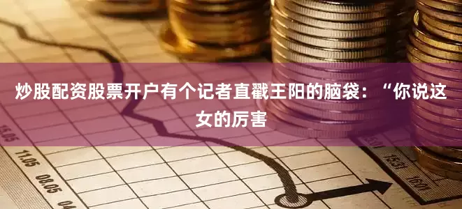 炒股配资股票开户有个记者直戳王阳的脑袋：“你说这女的厉害