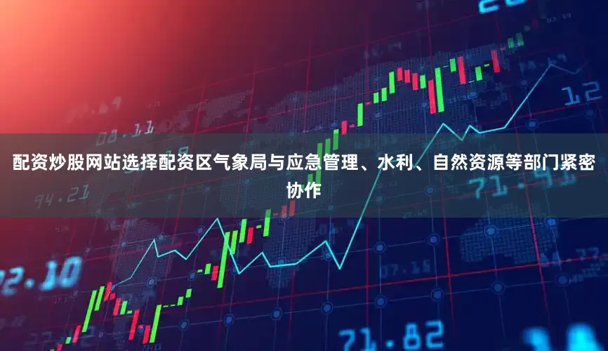 配资炒股网站选择配资区气象局与应急管理、水利、自然资源等部门紧密协作