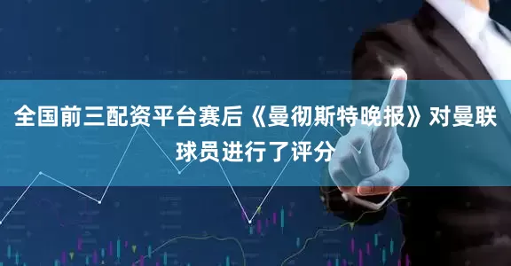 全国前三配资平台赛后《曼彻斯特晚报》对曼联球员进行了评分