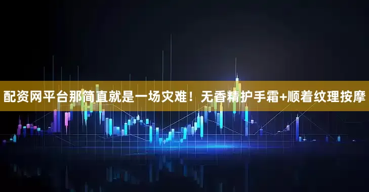 配资网平台那简直就是一场灾难！无香精护手霜+顺着纹理按摩