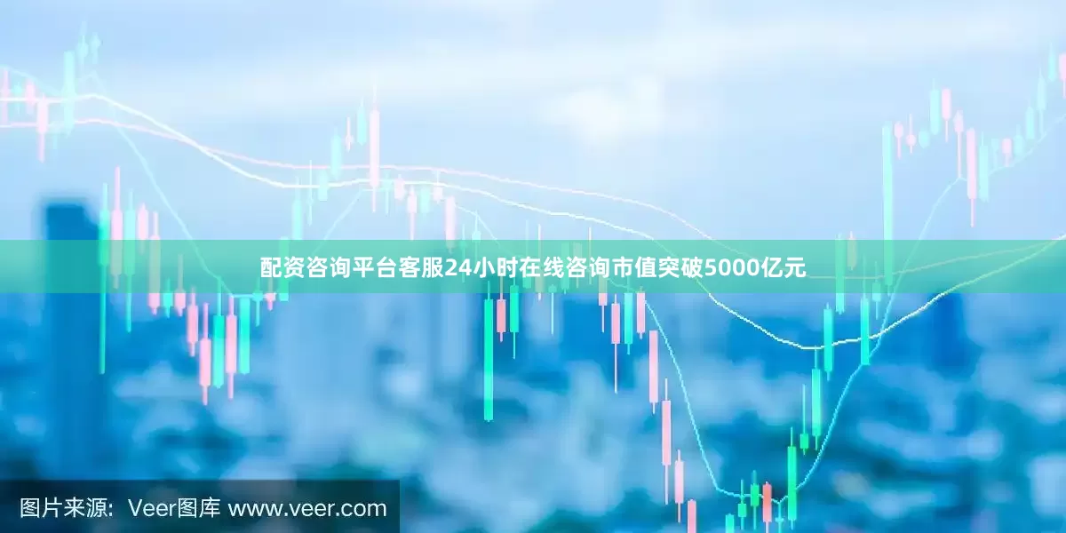 配资咨询平台客服24小时在线咨询市值突破5000亿元