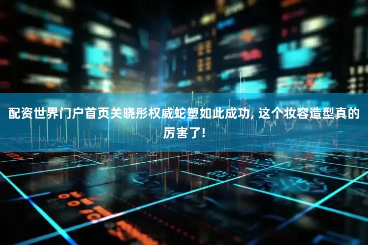 配资世界门户首页关晓彤权威蛇塑如此成功, 这个妆容造型真的厉害了!